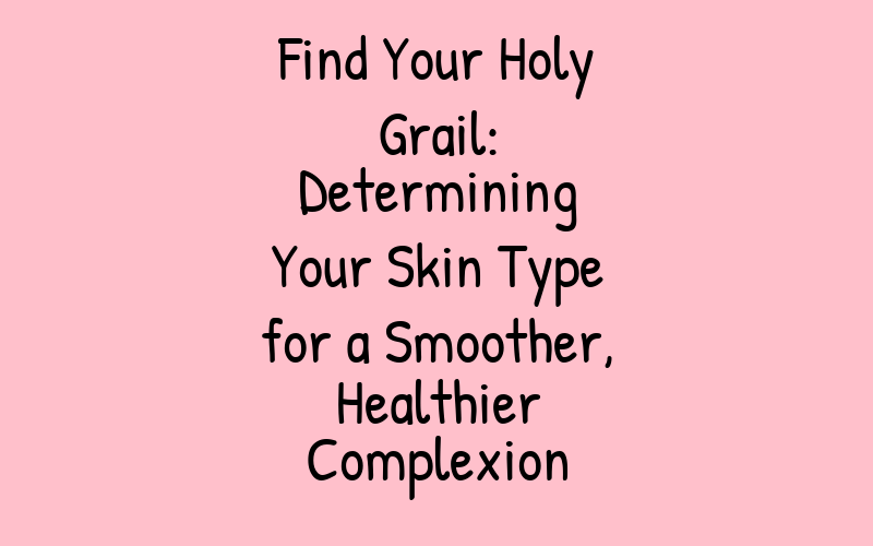 Find Your Holy Grail: Determining Your Skin Type for a Smoother, Healthier Complexion