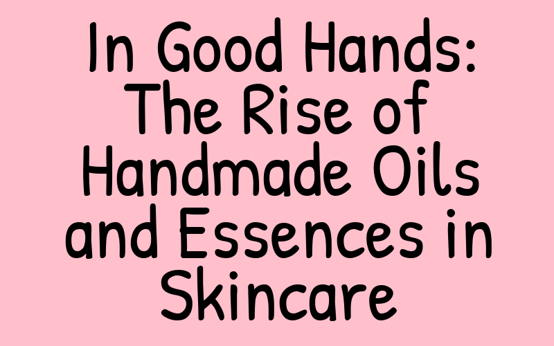 In Good Hands: The Rise of Handmade Oils and Essences in Skincare