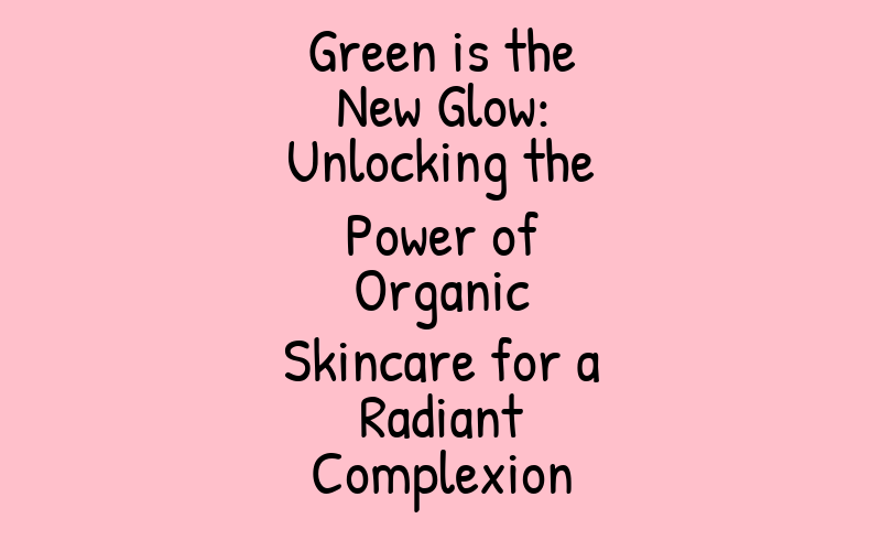 Green is the New Glow: Unlocking the Power of Organic Skincare for a Radiant Complexion