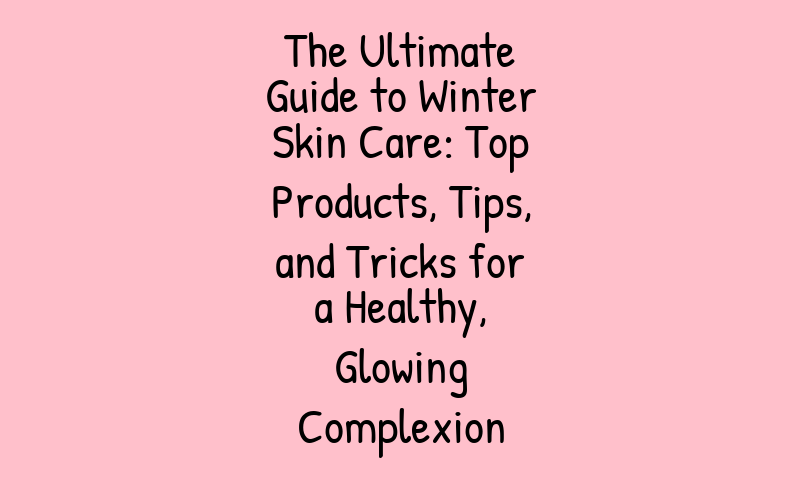 The Ultimate Guide to Winter Skin Care: Top Products, Tips, and Tricks for a Healthy, Glowing Complexion