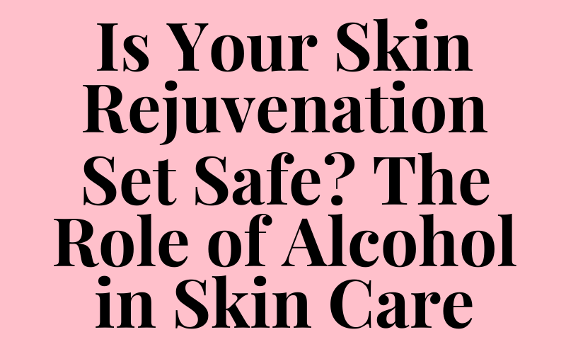 Is Your Skin Rejuvenation Set Safe? The Role of Alcohol in Skin Care