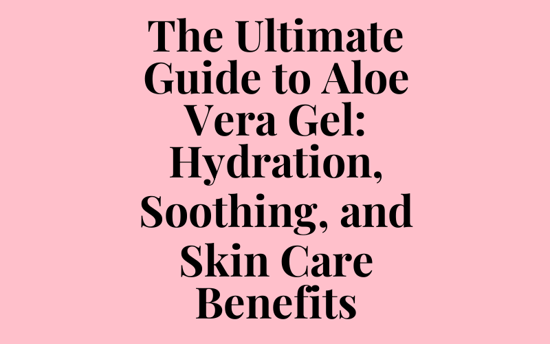 The Ultimate Guide to Aloe Vera Gel: Hydration, Soothing, and Skin Care Benefits