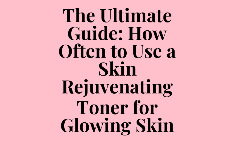 The Ultimate Guide: How Often to Use a Skin Rejuvenating Toner for Glowing Skin