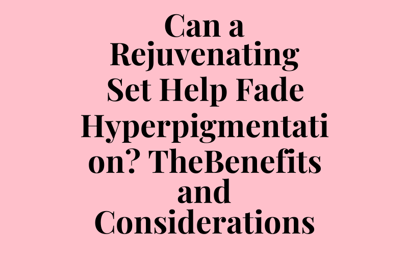 Can a Rejuvenating Set Help Fade Hyperpigmentation? The Benefits and Considerations