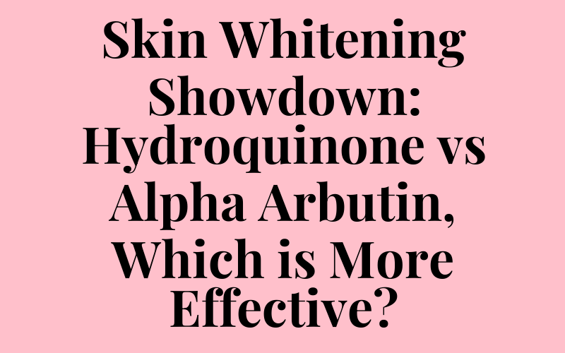 Skin Whitening Showdown: Hydroquinone vs Alpha Arbutin, Which is More Effective?