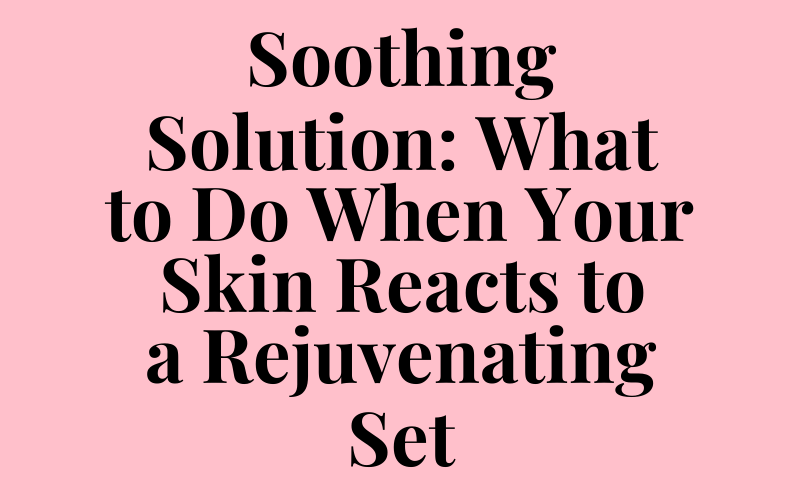 Soothing Solution: What to Do When Your Skin Reacts to a Rejuvenating Set